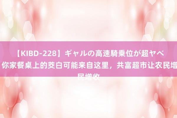 【KIBD-228】ギャルの高速騎乗位が超ヤベェ 你家餐桌上的茭白可能来自这里，共富超市让农民增收
