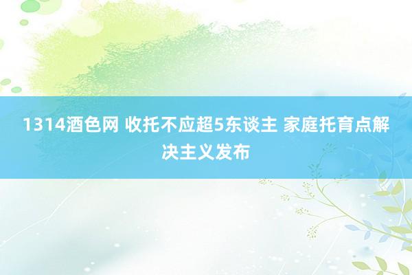 1314酒色网 收托不应超5东谈主 家庭托育点解决主义发布