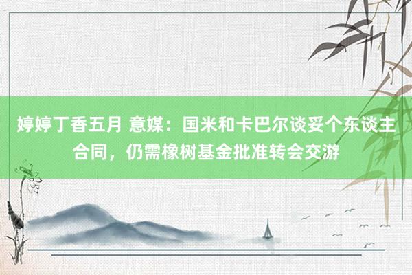 婷婷丁香五月 意媒：国米和卡巴尔谈妥个东谈主合同，仍需橡树基金批准转会交游