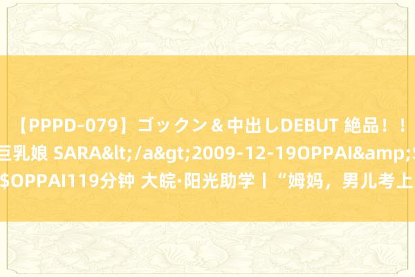 【PPPD-079】ゴックン＆中出しDEBUT 絶品！！ピンク乳首の美巨乳娘 SARA</a>2009-12-19OPPAI&$OPPAI119分钟 大皖·阳光助学丨“姆妈，男儿考上大学了，你看到了吗？”