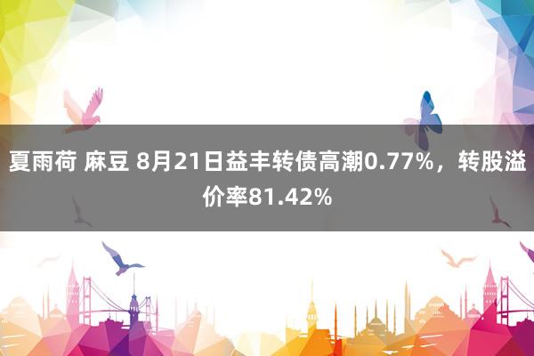 夏雨荷 麻豆 8月21日益丰转债高潮0.77%，转股溢价率81.42%