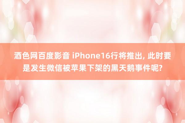 酒色网百度影音 iPhone16行将推出， 此时要是发生微信被苹果下架的黑天鹅事件呢?