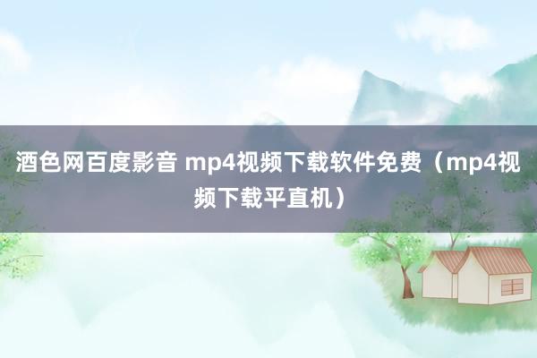 酒色网百度影音 mp4视频下载软件免费（mp4视频下载平直机）