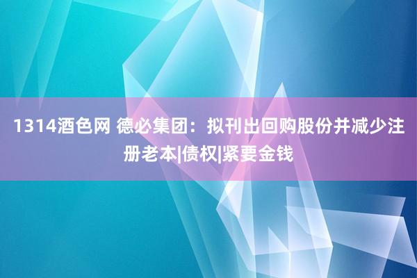 1314酒色网 德必集团：拟刊出回购股份并减少注册老本|债权|紧要金钱