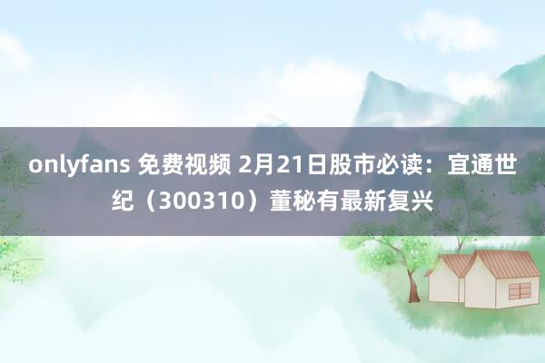onlyfans 免费视频 2月21日股市必读：宜通世纪（300310）董秘有最新复兴