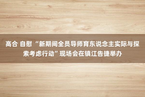 高合 自慰 “新期间全员导师育东说念主实际与探索考虑行动”现场会在镇江告捷举办