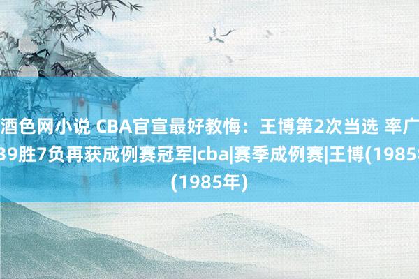 酒色网小说 CBA官宣最好教悔：王博第2次当选 率广厦39胜7负再获成例赛冠军|cba|赛季成例赛|王博(1985年)