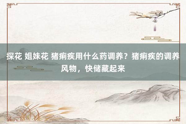 探花 姐妹花 猪痢疾用什么药调养？猪痢疾的调养风物，快储藏起来