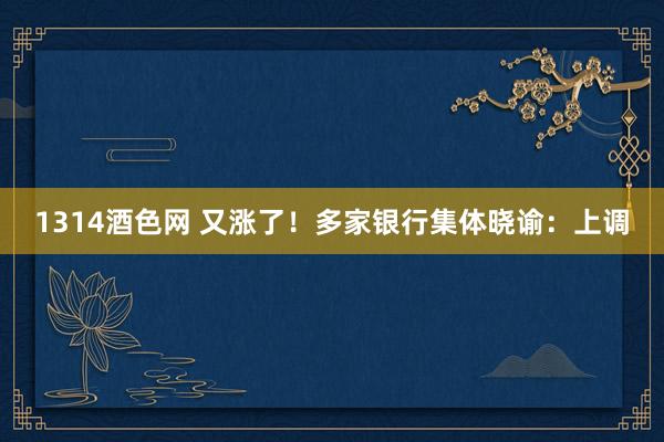 1314酒色网 又涨了！多家银行集体晓谕：上调