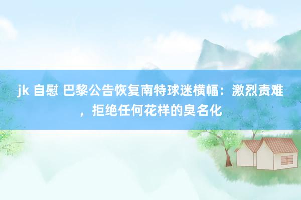 jk 自慰 巴黎公告恢复南特球迷横幅：激烈责难，拒绝任何花样的臭名化