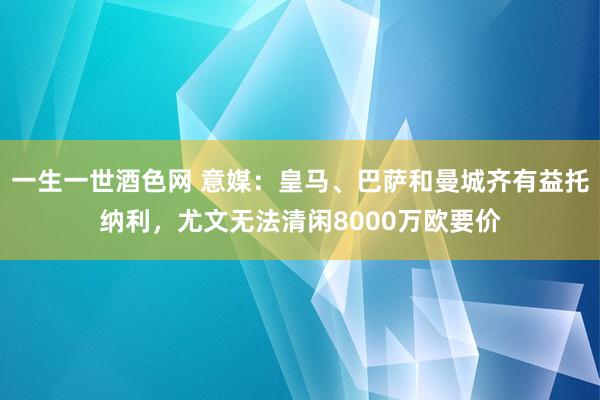 一生一世酒色网 意媒：皇马、巴萨和曼城齐有益托纳利，尤文无法清闲8000万欧要价