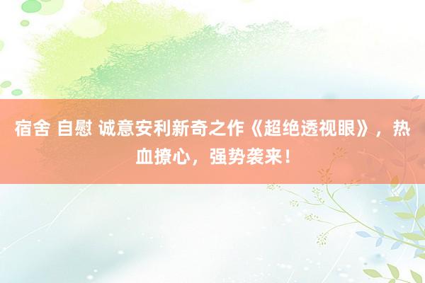 宿舍 自慰 诚意安利新奇之作《超绝透视眼》，热血撩心，强势袭来！