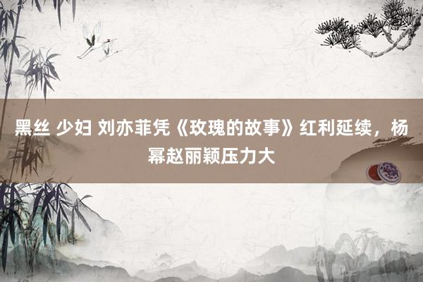 黑丝 少妇 刘亦菲凭《玫瑰的故事》红利延续，杨幂赵丽颖压力大