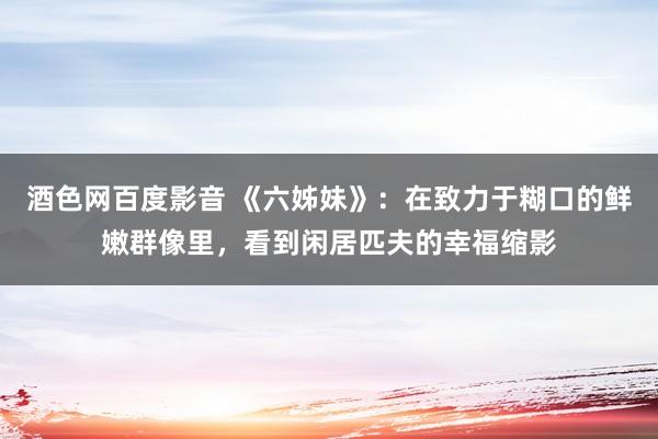 酒色网百度影音 《六姊妹》：在致力于糊口的鲜嫩群像里，看到闲居匹夫的幸福缩影