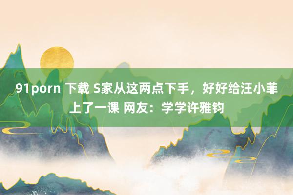 91porn 下载 S家从这两点下手，好好给汪小菲上了一课 网友：学学许雅钧