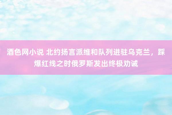 酒色网小说 北约扬言派维和队列进驻乌克兰，踩爆红线之时俄罗斯发出终极劝诫