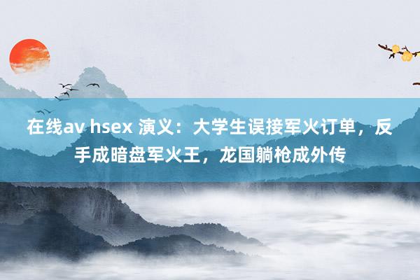 在线av hsex 演义：大学生误接军火订单，反手成暗盘军火王，龙国躺枪成外传