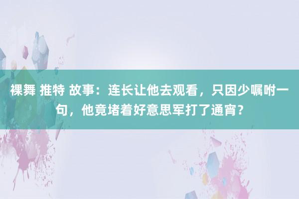 裸舞 推特 故事：连长让他去观看，只因少嘱咐一句，他竟堵着好意思军打了通宵？