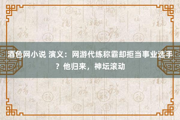 酒色网小说 演义：网游代练称霸却拒当事业选手？他归来，神坛滚动