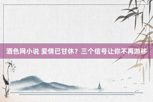 酒色网小说 爱情已甘休？三个信号让你不再游移