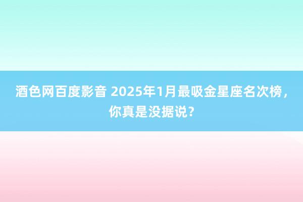 酒色网百度影音 2025年1月最吸金星座名次榜，你真是没据说？