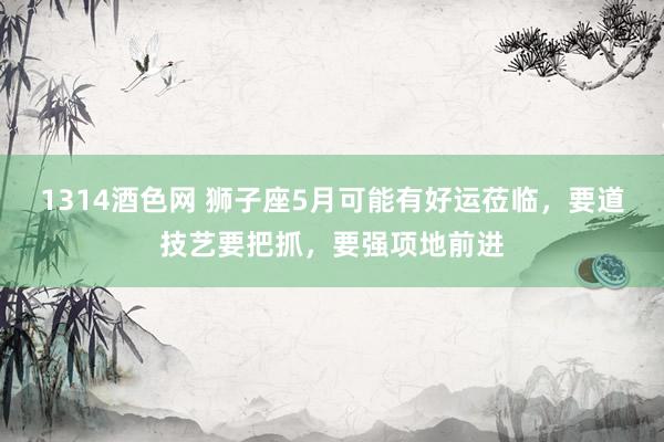 1314酒色网 狮子座5月可能有好运莅临，要道技艺要把抓，要强项地前进