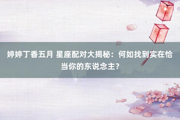 婷婷丁香五月 星座配对大揭秘：何如找到实在恰当你的东说念主？