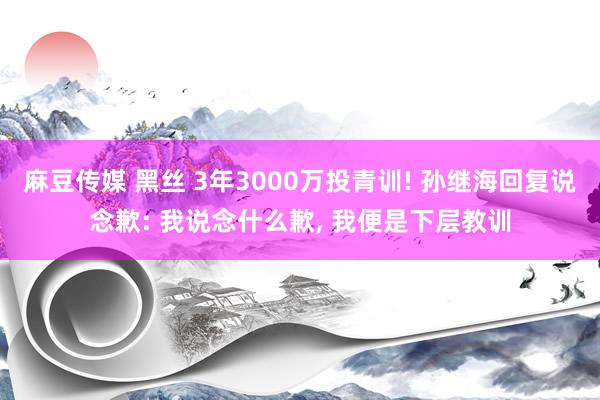 麻豆传媒 黑丝 3年3000万投青训! 孙继海回复说念歉: 我说念什么歉， 我便是下层教训