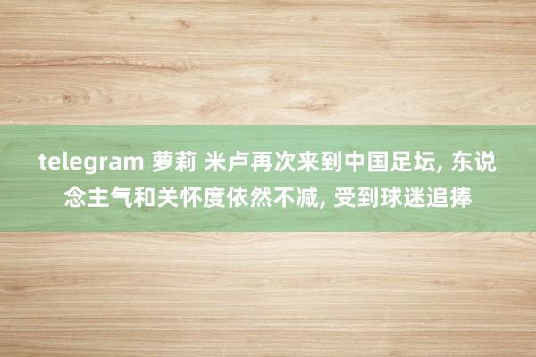 telegram 萝莉 米卢再次来到中国足坛， 东说念主气和关怀度依然不减， 受到球迷追捧
