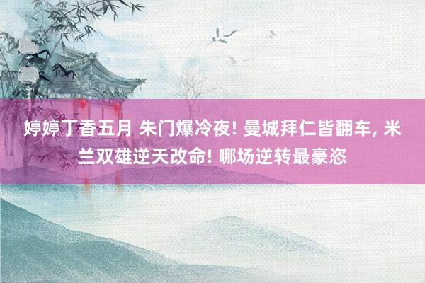 婷婷丁香五月 朱门爆冷夜! 曼城拜仁皆翻车， 米兰双雄逆天改命! 哪场逆转最豪恣