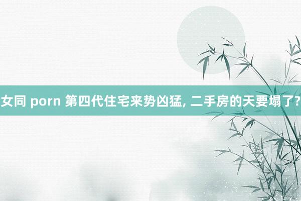 女同 porn 第四代住宅来势凶猛， 二手房的天要塌了?