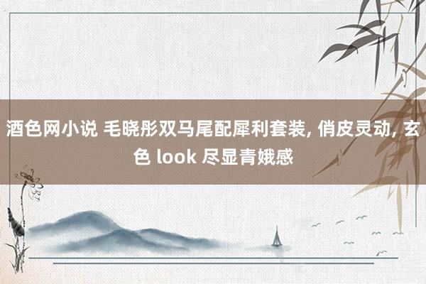 酒色网小说 毛晓彤双马尾配犀利套装， 俏皮灵动， 玄色 look 尽显青娥感