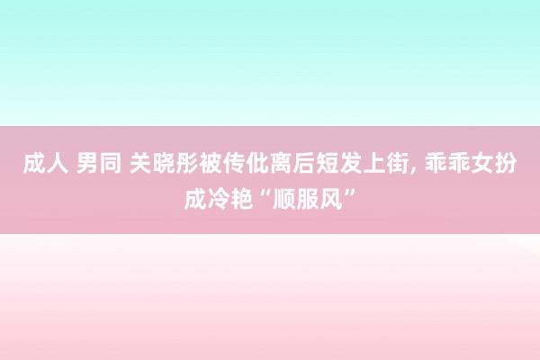 成人 男同 关晓彤被传仳离后短发上街， 乖乖女扮成冷艳“顺服风”