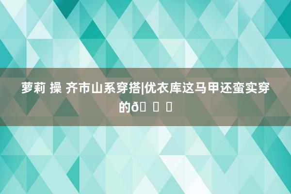 萝莉 操 齐市山系穿搭|优衣库这马甲还蛮实穿的😇