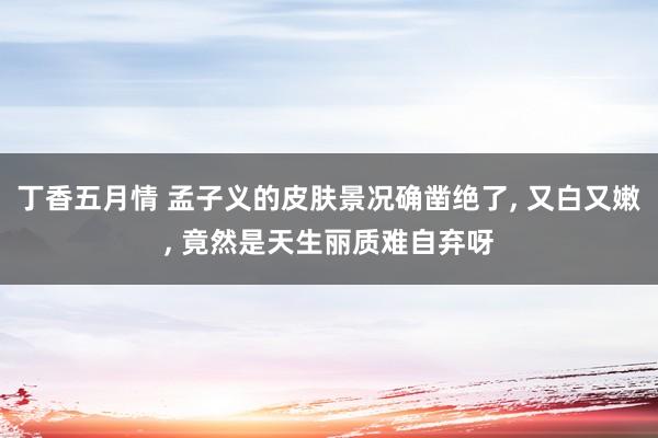丁香五月情 孟子义的皮肤景况确凿绝了， 又白又嫩，<a href=
