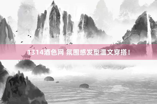 1314酒色网 氛围感发型温文穿搭！