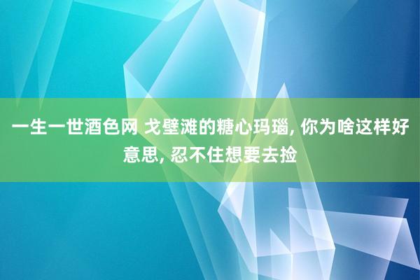 一生一世酒色网 戈壁滩的糖心玛瑙， 你为啥这样好意思， 忍不住想要去捡