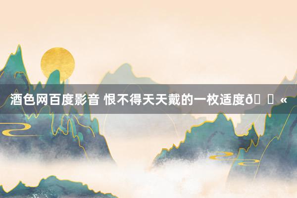 酒色网百度影音 恨不得天天戴的一枚适度💫