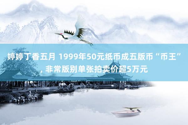 婷婷丁香五月 1999年50元纸币成五版币“币王”， 非常版别单张拍卖价超5万元