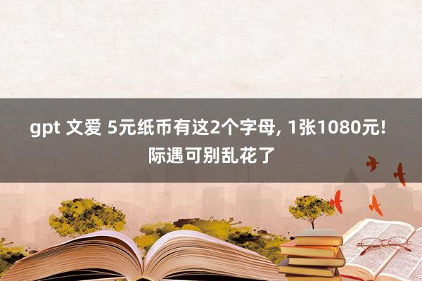 gpt 文爱 5元纸币有这2个字母， 1张1080元! 际遇可别乱花了