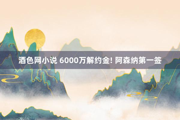 酒色网小说 6000万解约金! 阿森纳第一签