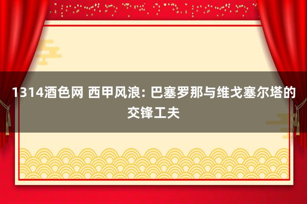 1314酒色网 西甲风浪: 巴塞罗那与维戈塞尔塔的交锋工夫