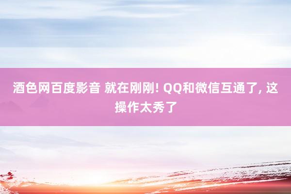 酒色网百度影音 就在刚刚! QQ和微信互通了， 这操作太秀了