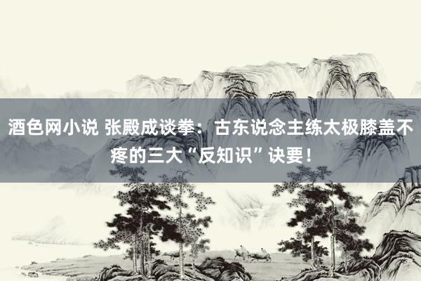 酒色网小说 张殿成谈拳：古东说念主练太极膝盖不疼的三大“反知识”诀要！