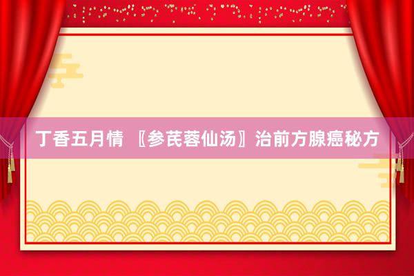 丁香五月情 〖参芪蓉仙汤〗治前方腺癌秘方
