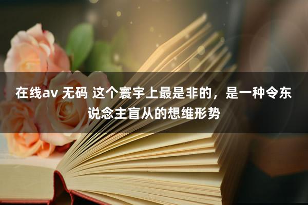 在线av 无码 这个寰宇上最是非的,是一种令东说念主盲从的想维形势
