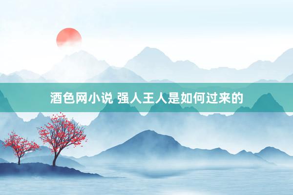 酒色网小说 强人王人是如何过来的