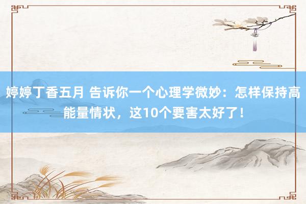 婷婷丁香五月 告诉你一个心理学微妙：怎样保持高能量情状，这10个要害太好了！