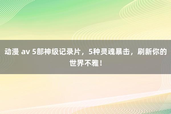 动漫 av 5部神级记录片，5种灵魂暴击，刷新你的世界不雅！