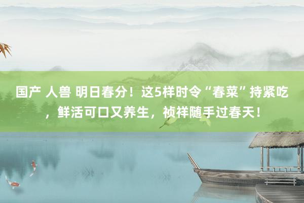 国产 人兽 明日春分！这5样时令“春菜”持紧吃，鲜活可口又养生，祯祥随手过春天！